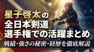 星子啓太の全日本剣道選手権での活躍まとめ｜戦績・強さの秘密・経歴を徹底解説